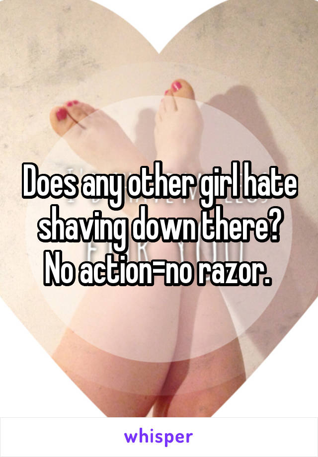 Does any other girl hate shaving down there? No action=no razor. 