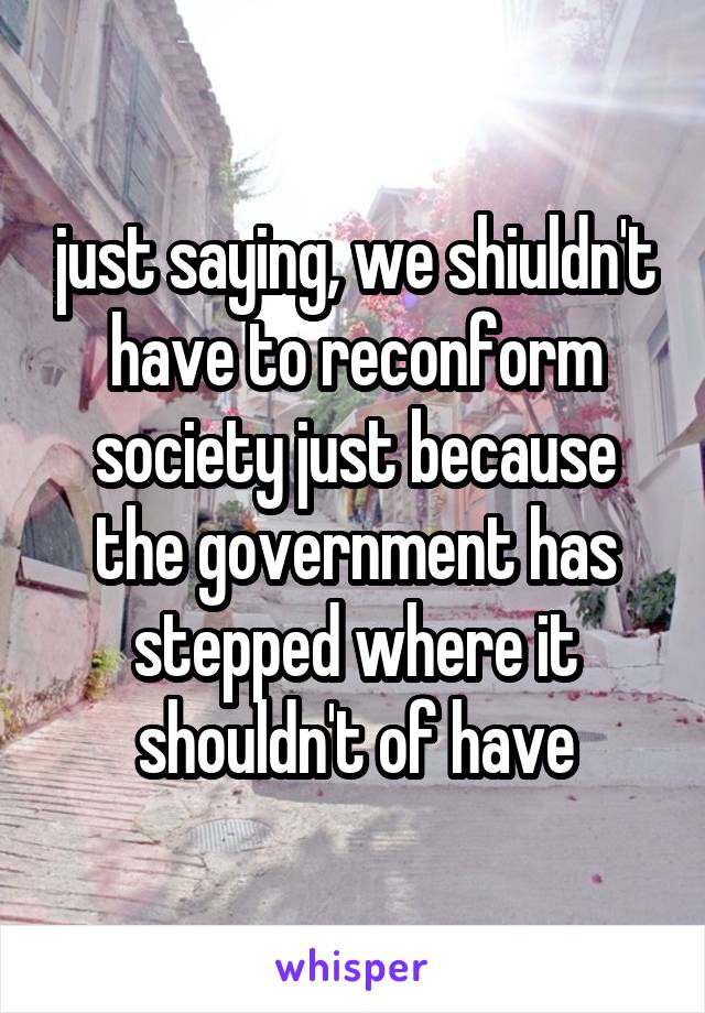just saying, we shiuldn't have to reconform society just because the government has stepped where it shouldn't of have