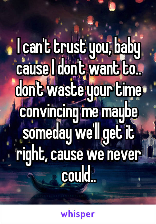 I can't trust you, baby cause I don't want to.. don't waste your time convincing me maybe someday we'll get it right, cause we never could..