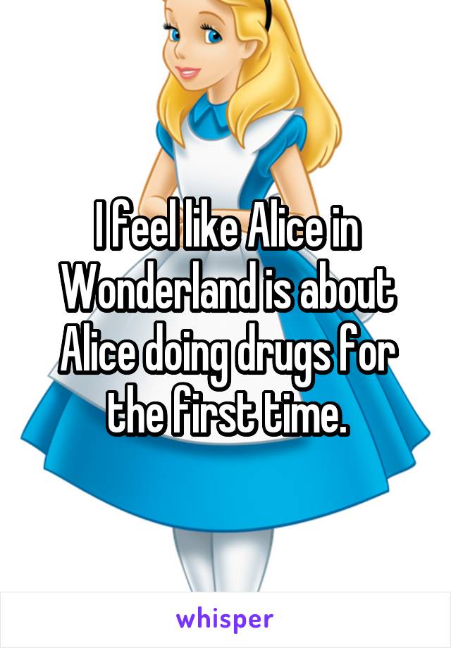 I feel like Alice in Wonderland is about Alice doing drugs for the first time.