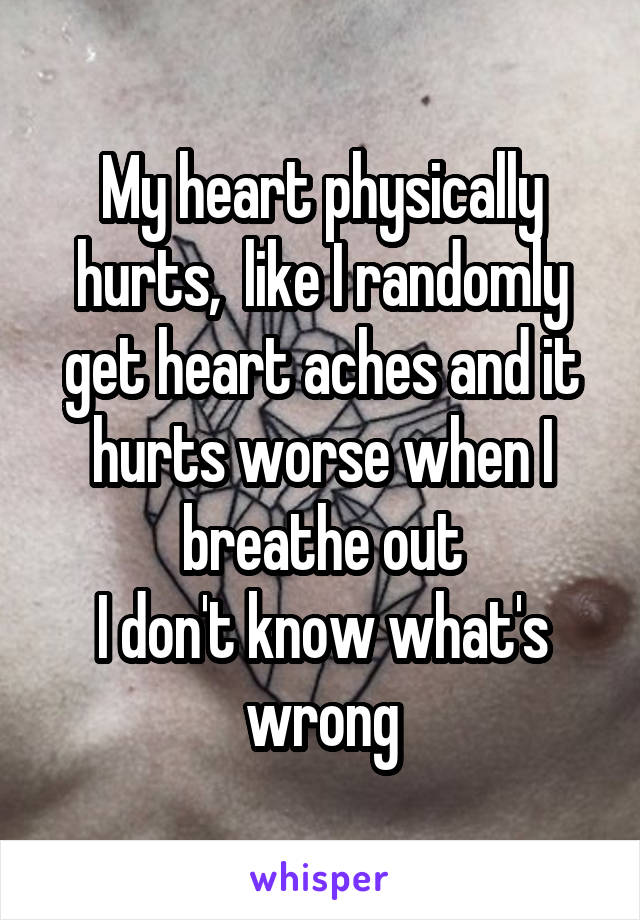 My heart physically hurts,  like I randomly get heart aches and it hurts worse when I breathe out
I don't know what's wrong