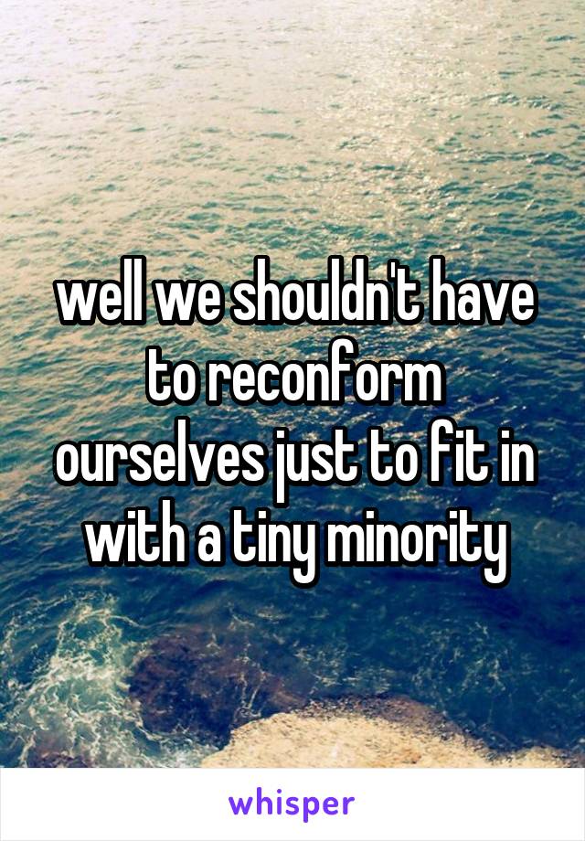 well we shouldn't have to reconform ourselves just to fit in with a tiny minority