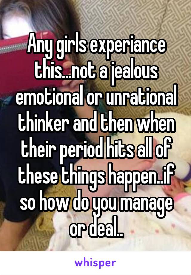 Any girls experiance this...not a jealous emotional or unrational thinker and then when their period hits all of these things happen..if so how do you manage or deal..