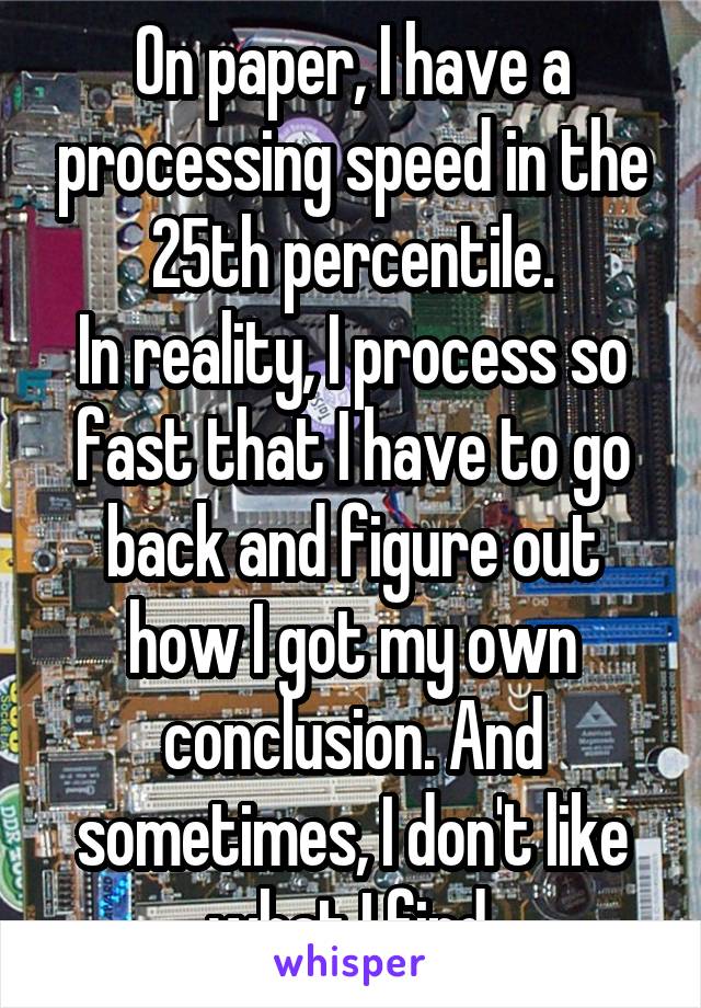 On paper, I have a processing speed in the 25th percentile.
In reality, I process so fast that I have to go back and figure out how I got my own conclusion. And sometimes, I don't like what I find.