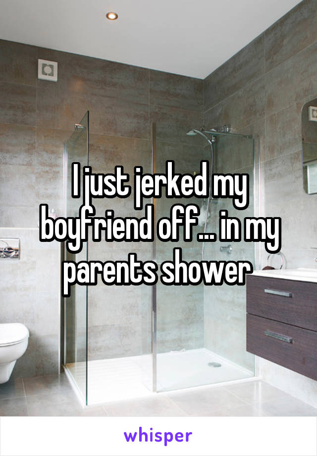 I just jerked my boyfriend off... in my parents shower 