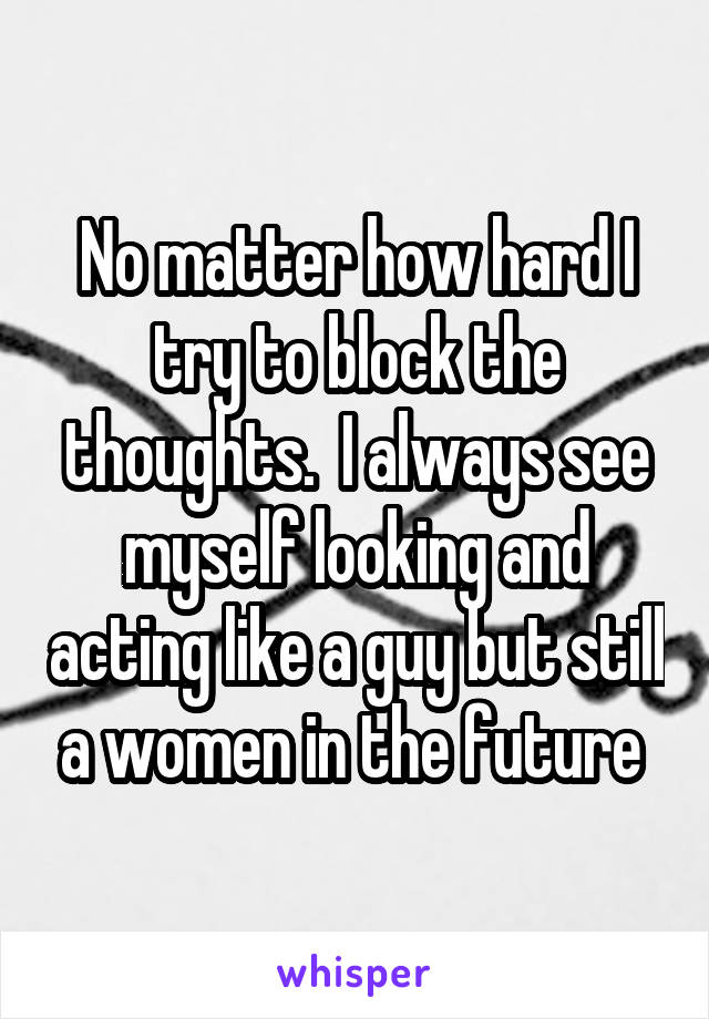 No matter how hard I try to block the thoughts.  I always see myself looking and acting like a guy but still a women in the future 