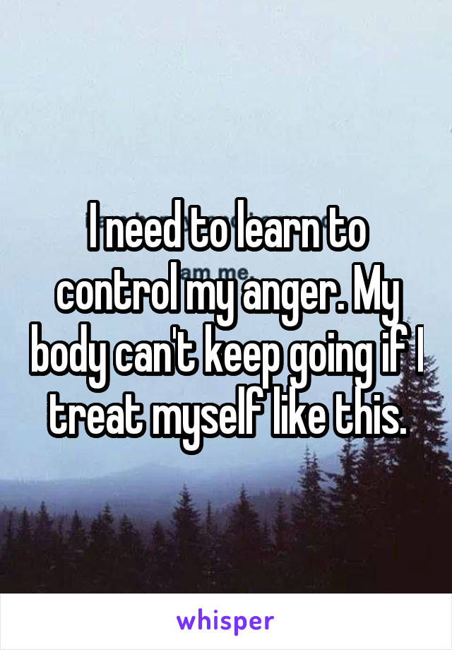 I need to learn to control my anger. My body can't keep going if I treat myself like this.