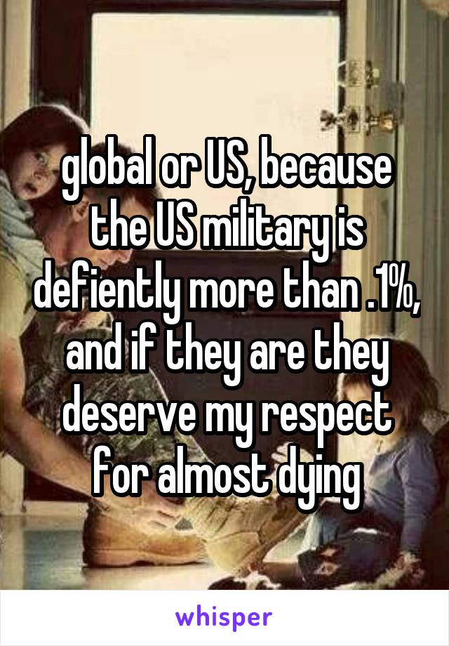 global or US, because the US military is defiently more than .1%, and if they are they deserve my respect for almost dying