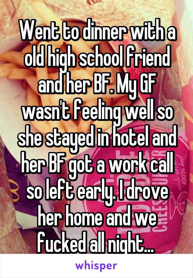 Went to dinner with a old high school friend and her BF. My GF wasn't feeling well so she stayed in hotel and her BF got a work call so left early. I drove her home and we fucked all night... 