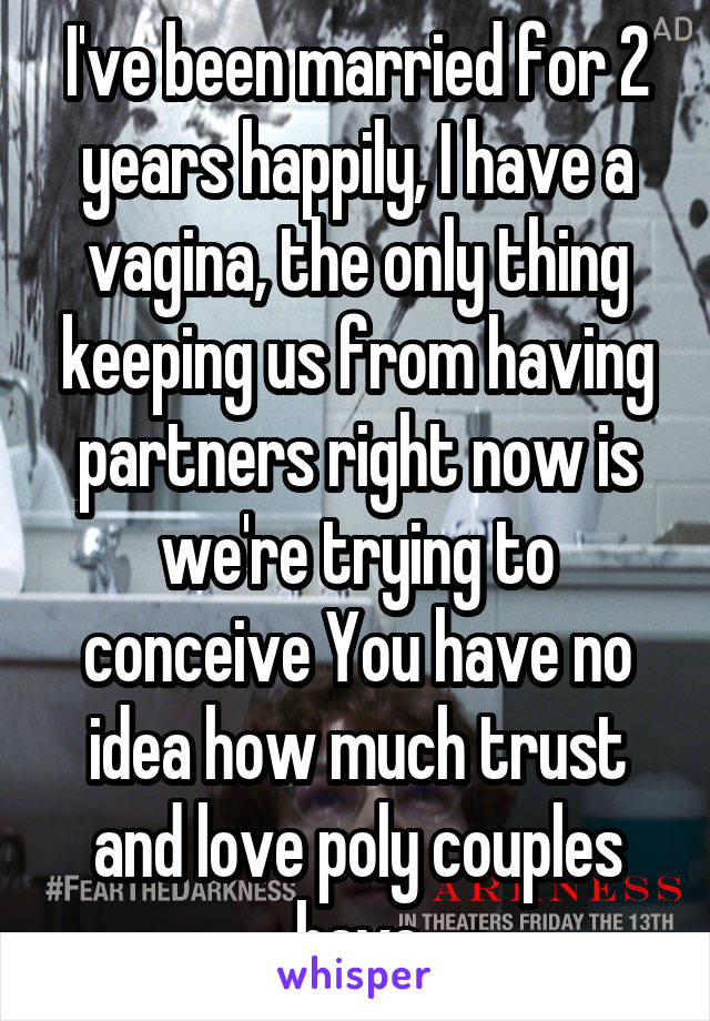 I've been married for 2 years happily, I have a vagina, the only thing keeping us from having partners right now is we're trying to conceive You have no idea how much trust and love poly couples have