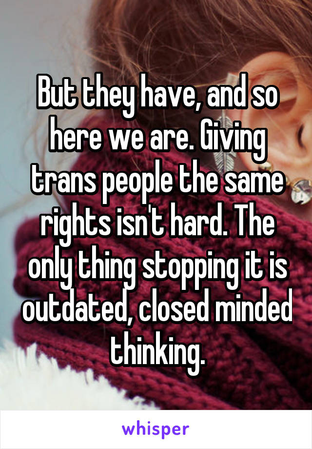 But they have, and so here we are. Giving trans people the same rights isn't hard. The only thing stopping it is outdated, closed minded thinking.