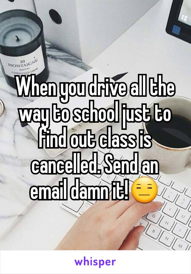 When you drive all the way to school just to find out class is cancelled. Send an email damn it!😑