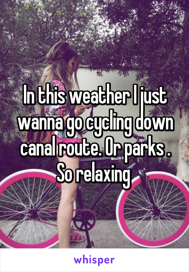 In this weather I just wanna go cycling down canal route. Or parks . So relaxing 