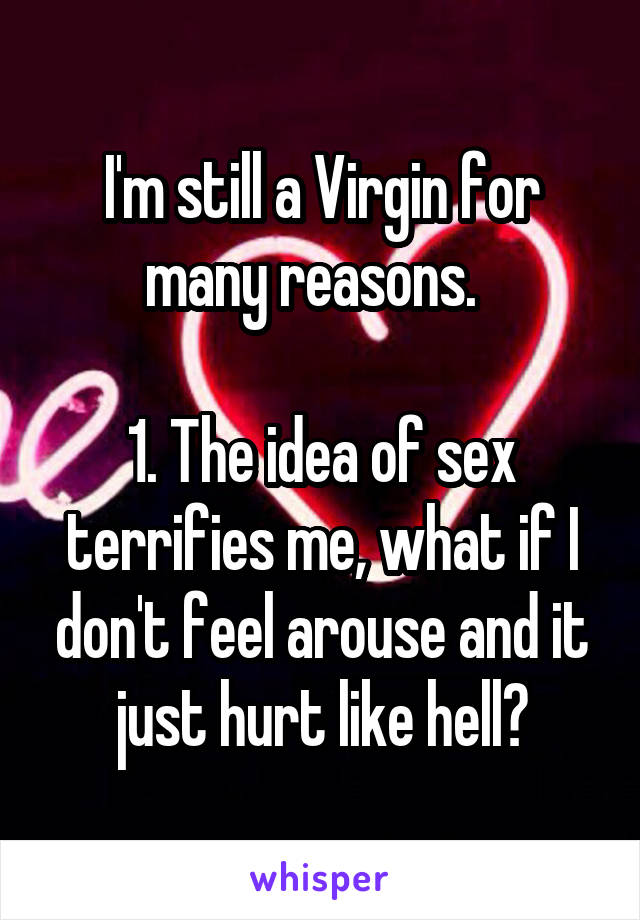 I'm still a Virgin for many reasons.  

1. The idea of sex terrifies me, what if I don't feel arouse and it just hurt like hell?