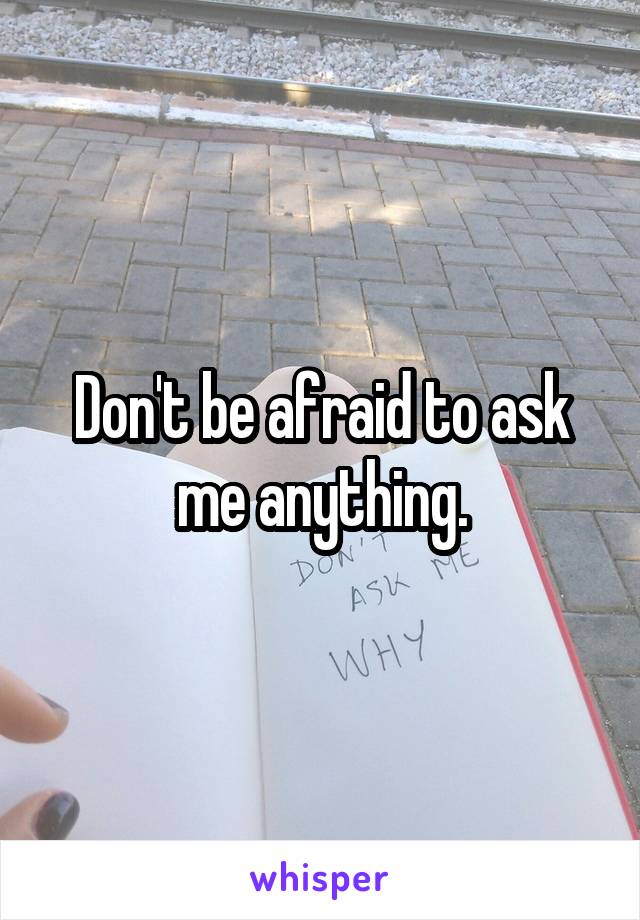 Don't be afraid to ask me anything.