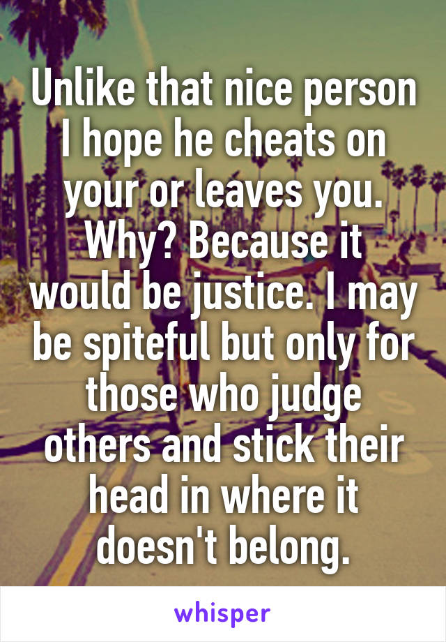 Unlike that nice person I hope he cheats on your or leaves you. Why? Because it would be justice. I may be spiteful but only for those who judge others and stick their head in where it doesn't belong.