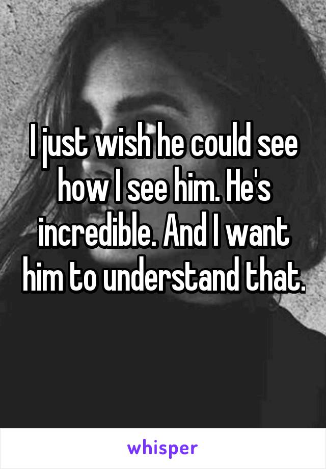 I just wish he could see how I see him. He's incredible. And I want him to understand that. 