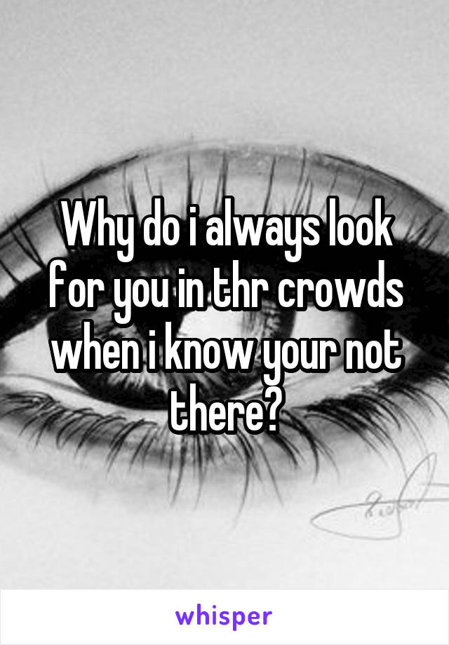 Why do i always look for you in thr crowds when i know your not there?