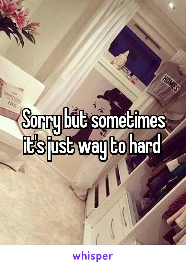 Sorry but sometimes it's just way to hard 