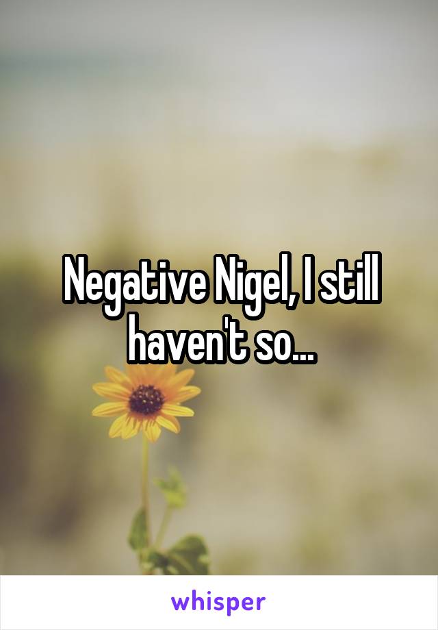 Negative Nigel, I still haven't so...