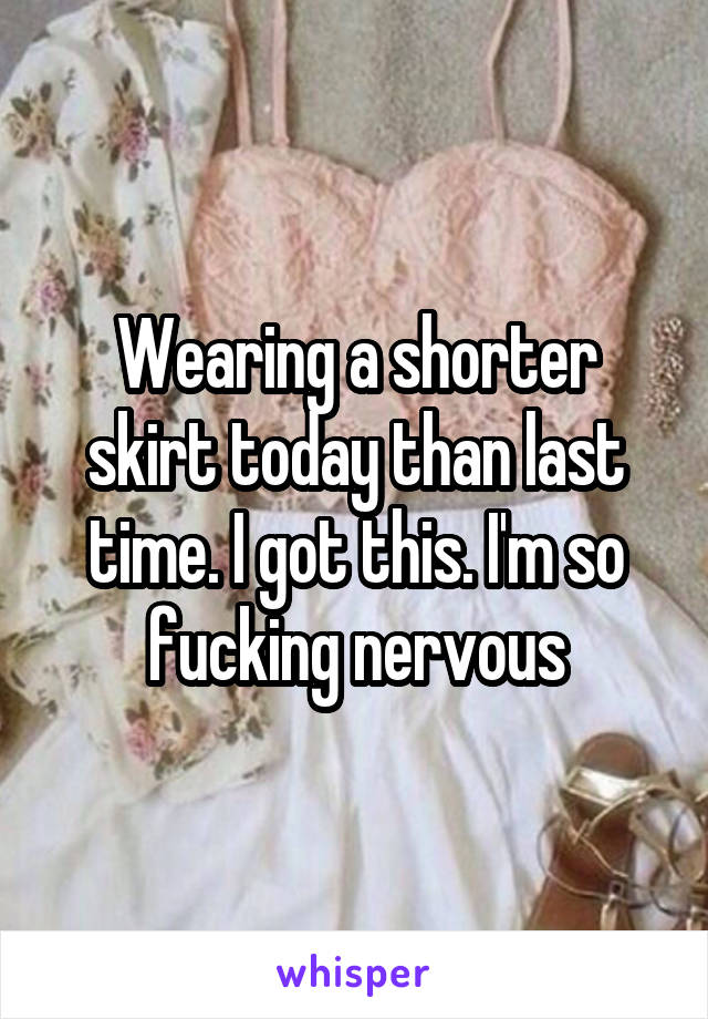 Wearing a shorter skirt today than last time. I got this. I'm so fucking nervous