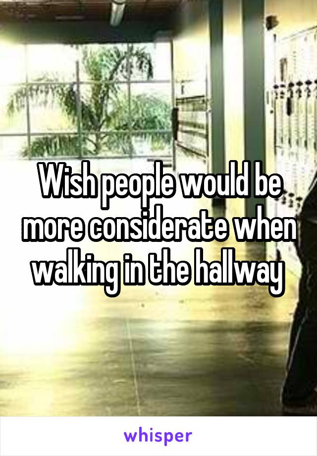 Wish people would be more considerate when walking in the hallway 