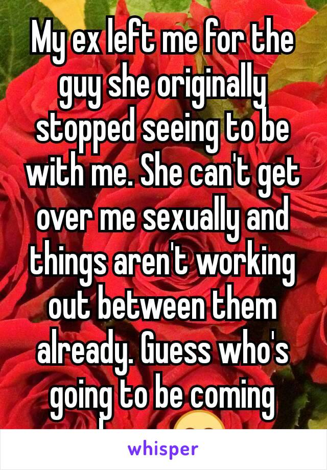 My ex left me for the guy she originally stopped seeing to be with me. She can't get over me sexually and things aren't working out between them already. Guess who's going to be coming home 😊