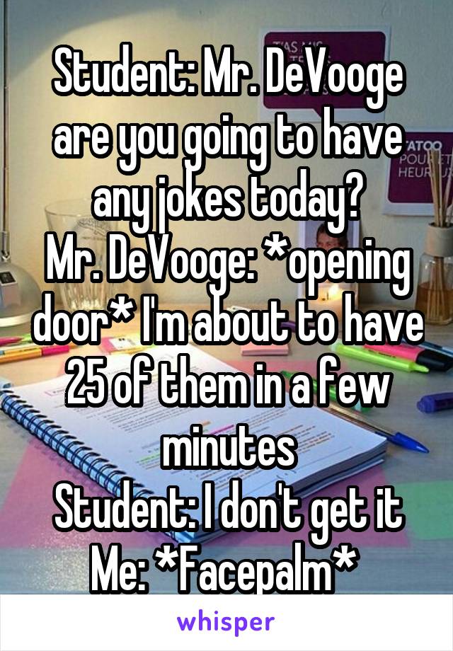 Student: Mr. DeVooge are you going to have any jokes today?
Mr. DeVooge: *opening door* I'm about to have 25 of them in a few minutes
Student: I don't get it
Me: *Facepalm* 