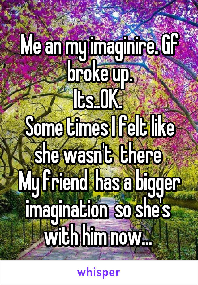 Me an my imaginire. Gf broke up.
Its..OK. 
Some times I felt like she wasn't  there 
My friend  has a bigger imagination  so she's  with him now... 