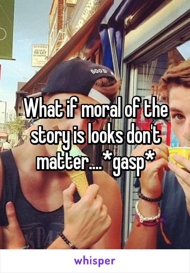 What if moral of the story is looks don't matter....*gasp*