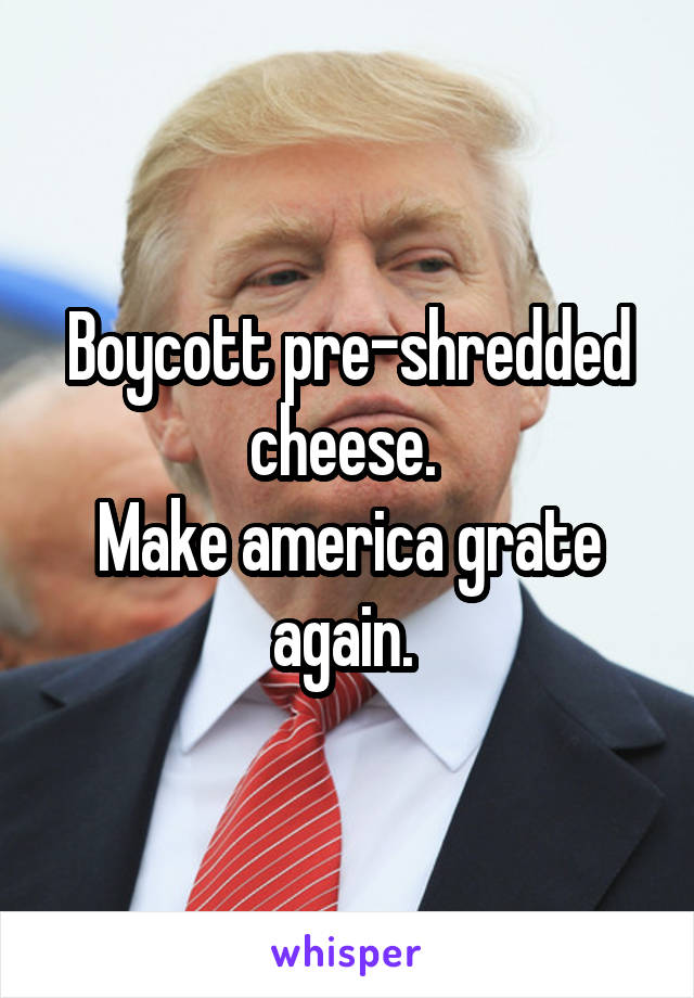 Boycott pre-shredded cheese. 
Make america grate again. 