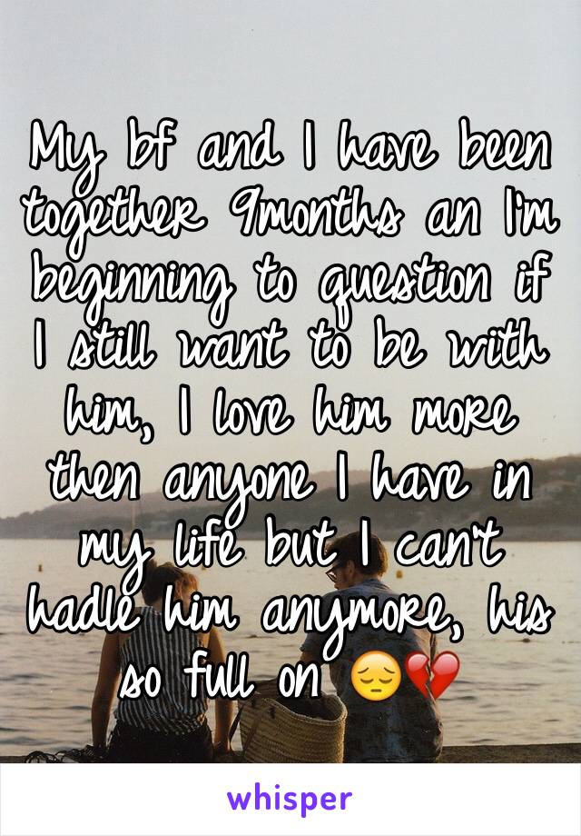 My bf and I have been together 9months an I'm beginning to question if I still want to be with him, I love him more then anyone I have in my life but I can't hadle him anymore, his so full on 😔💔