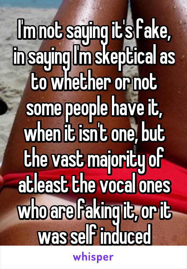 I'm not saying it's fake, in saying I'm skeptical as to whether or not some people have it, when it isn't one, but the vast majority of atleast the vocal ones who are faking it, or it was self induced