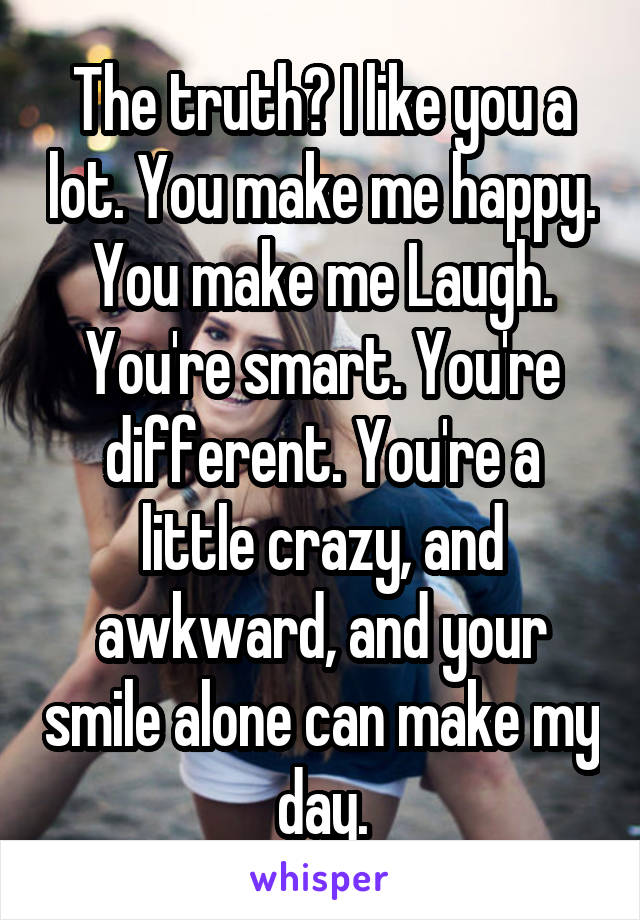 The truth? I like you a lot. You make me happy. You make me Laugh. You're smart. You're different. You're a little crazy, and awkward, and your smile alone can make my day.