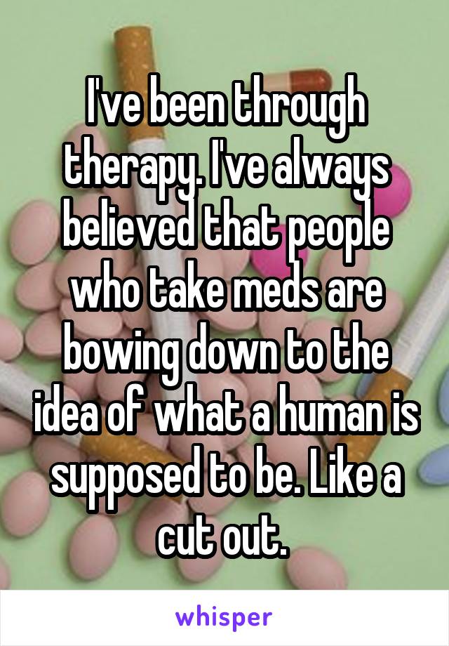 I've been through therapy. I've always believed that people who take meds are bowing down to the idea of what a human is supposed to be. Like a cut out. 