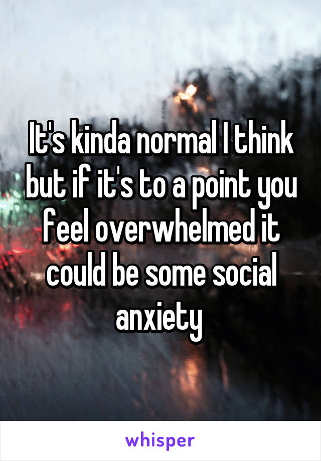 It's kinda normal I think but if it's to a point you feel overwhelmed it could be some social anxiety 