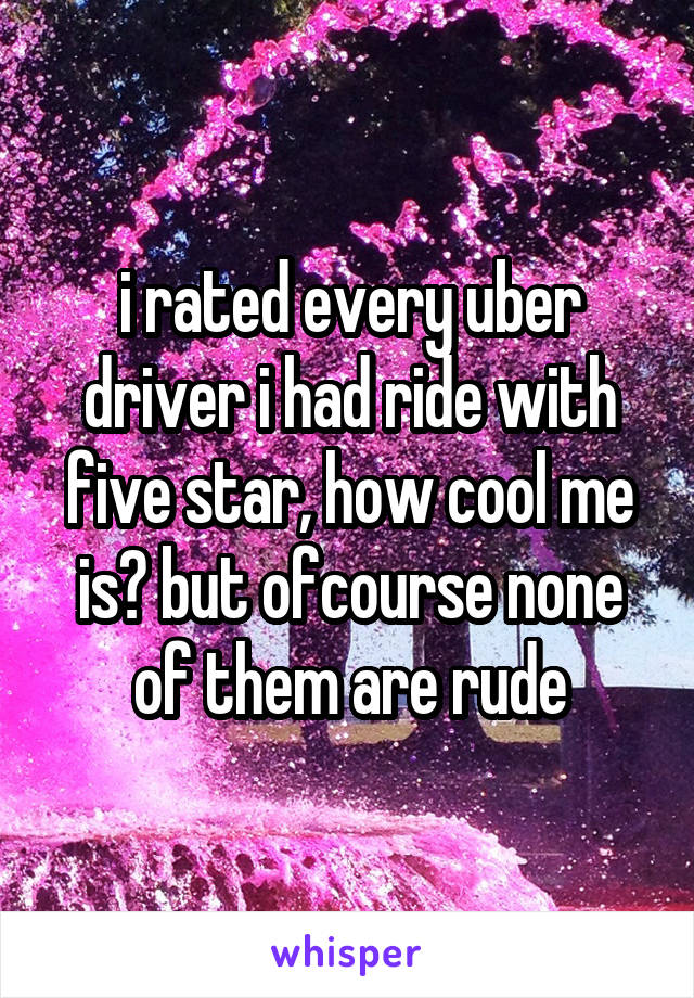 i rated every uber driver i had ride with five star, how cool me is? but ofcourse none of them are rude