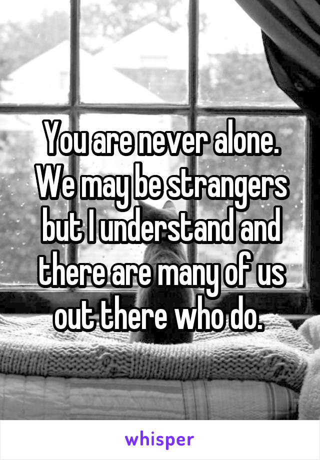 You are never alone. We may be strangers but I understand and there are many of us out there who do. 