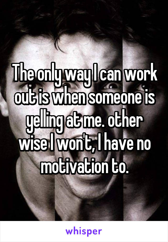 The only way I can work out is when someone is yelling at me. other wise I won't, I have no motivation to.