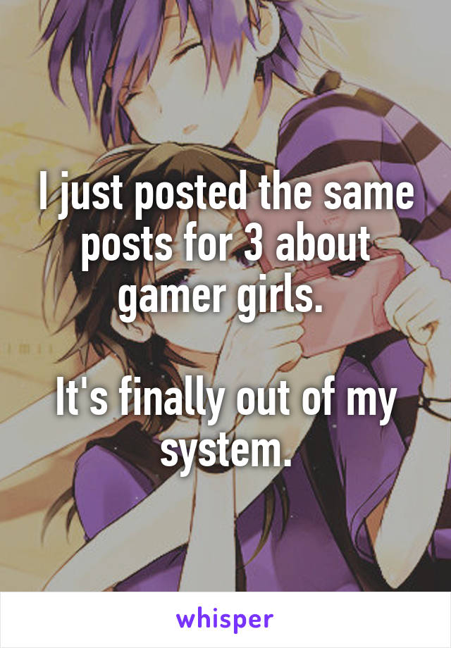 I just posted the same posts for 3 about gamer girls. 

It's finally out of my system.