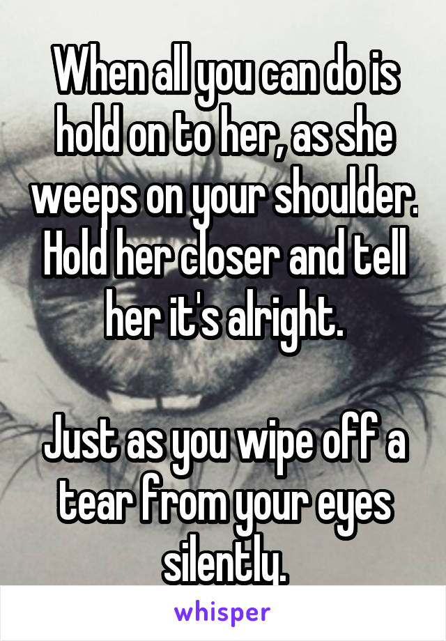 When all you can do is hold on to her, as she weeps on your shoulder.
Hold her closer and tell her it's alright.

Just as you wipe off a tear from your eyes silently.