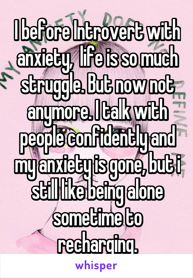 I before Introvert with anxiety,  life is so much struggle. But now not anymore. I talk with people confidently and my anxiety is gone, but i still like being alone sometime to recharging.