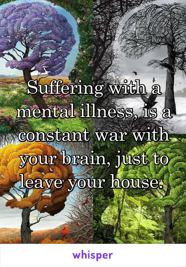 Suffering with a mental illness, is a constant war with your brain, just to leave your house. 