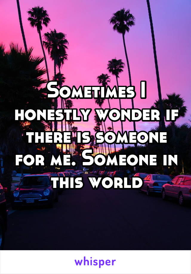 Sometimes I honestly wonder if there is someone for me. Someone in this world