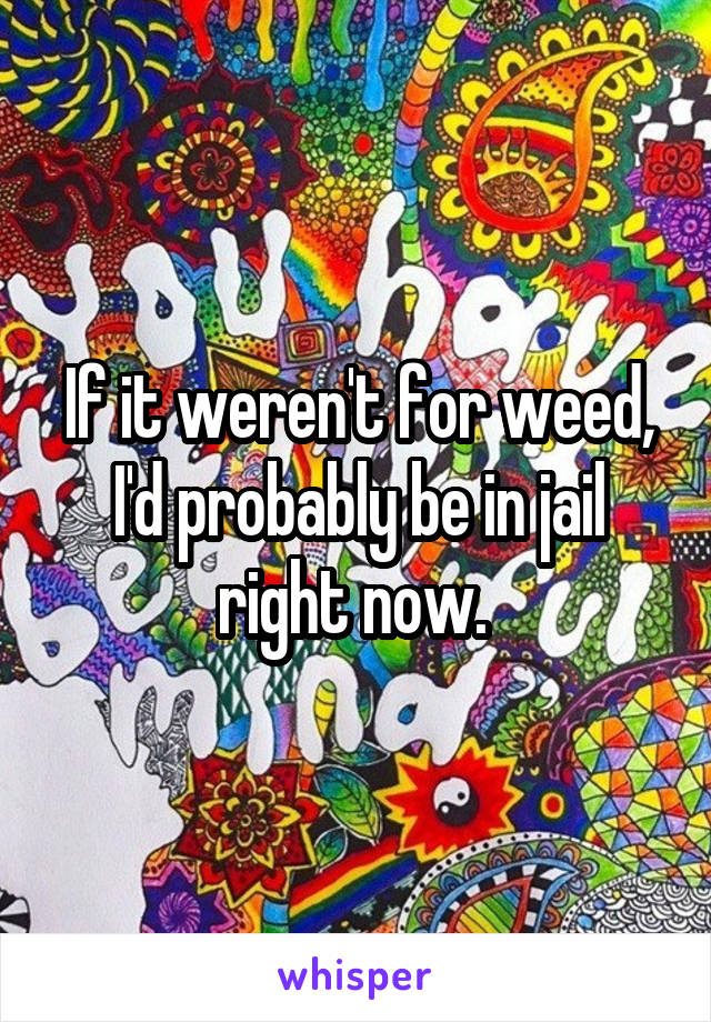 If it weren't for weed, I'd probably be in jail right now. 