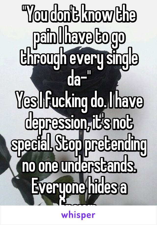 "You don't know the pain I have to go through every single da-"
Yes I fucking do. I have depression, it's not special. Stop pretending no one understands.
Everyone hides a frown.