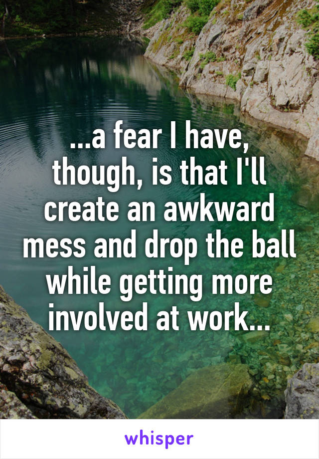 ...a fear I have, though, is that I'll create an awkward mess and drop the ball while getting more involved at work...