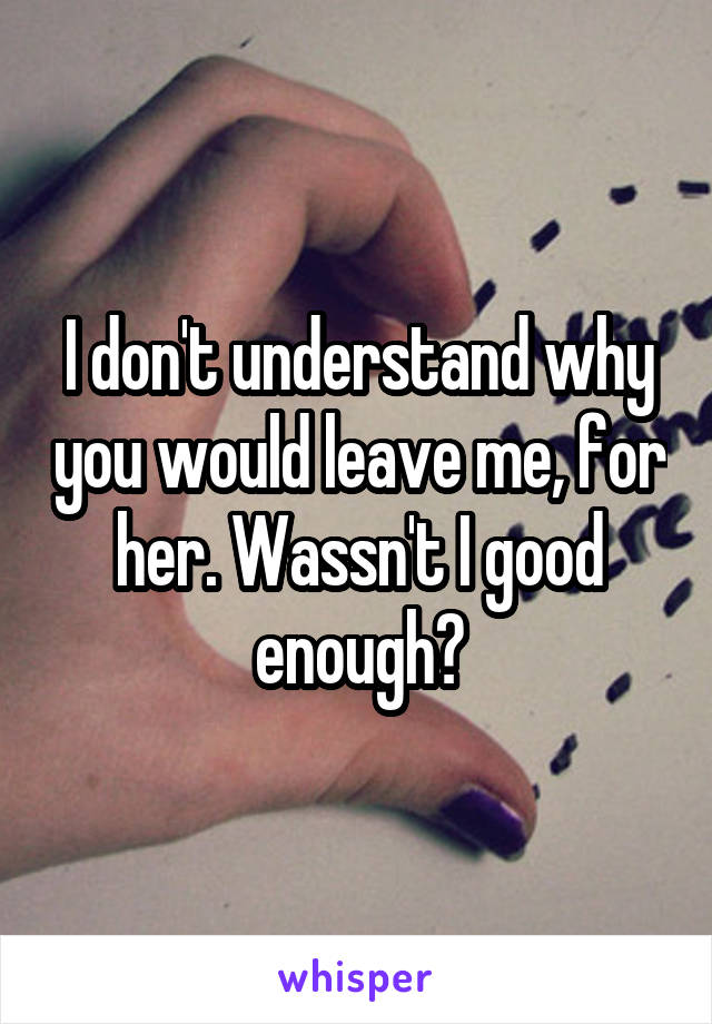 I don't understand why you would leave me, for her. Wassn't I good enough?