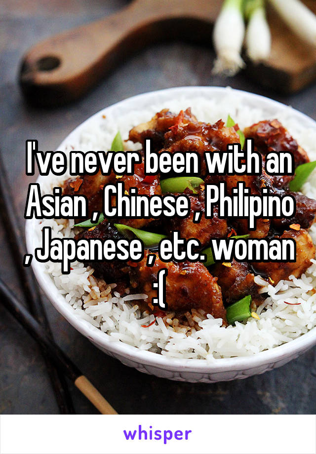 I've never been with an Asian , Chinese , Philipino , Japanese , etc. woman :(