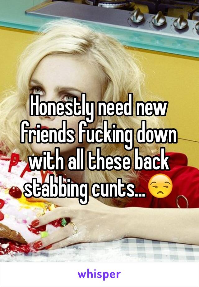 Honestly need new friends fucking down with all these back stabbing cunts...😒